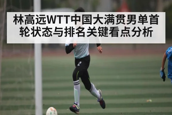 林高远WTT中国大满贯男单首轮状态与排名关键看点分析
